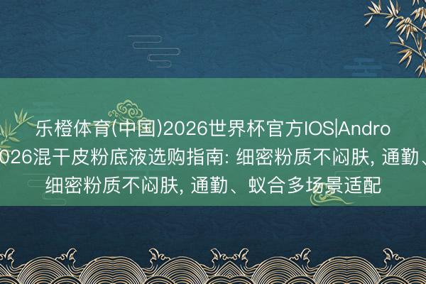 乐橙体育(中国)2026世界杯官方IOS|Android手机app下载 2026混干皮粉底液选购指南: 细密粉质不闷肤， 通勤、蚁合多场景适配
