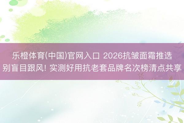 乐橙体育(中国)官网入口 2026抗皱面霜推选别盲目跟风! 实测好用抗老套品牌名次榜清点共享