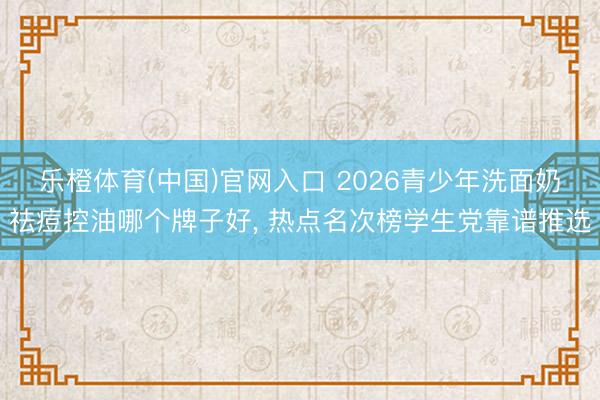 乐橙体育(中国)官网入口 2026青少年洗面奶祛痘控油哪个牌子好， 热点名次榜学生党靠谱推选