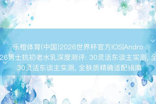 乐橙体育(中国)2026世界杯官方IOS|Android手机app下载 2026男士抗初老水乳深度测评: 30灵活东谈主实测， 全肤质精确适配指南