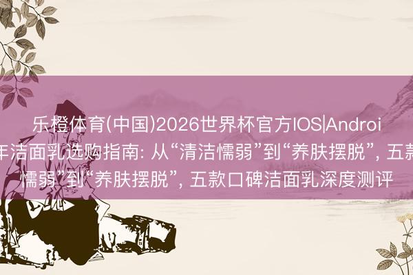 乐橙体育(中国)2026世界杯官方IOS|Android手机app下载 2026年洁面乳选购指南: 从“清洁懦弱”到“养肤摆脱”， 五款口碑洁面乳深度测评