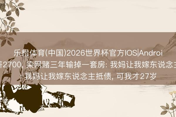 乐橙体育(中国)2026世界杯官方IOS|Android手机app下载 月薪2700， 染网赌三年输掉一套房: 我妈让我嫁东说念主抵债， 可我才27岁