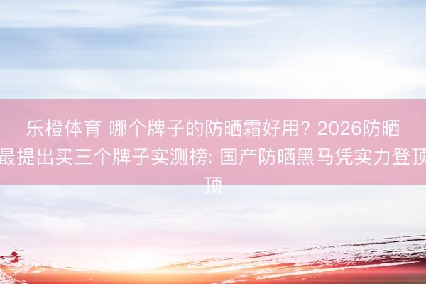 乐橙体育 哪个牌子的防晒霜好用? 2026防晒最提出买三个牌子实测榜: 国产防晒黑马凭实力登顶