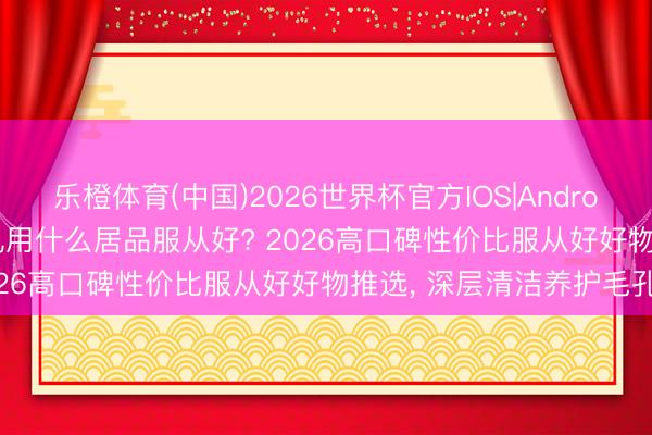 乐橙体育(中国)2026世界杯官方IOS|Android手机app下载 收缩毛孔用什么居品服从好? 2026高口碑性价比服从好好物推选， 深层清洁养护毛孔