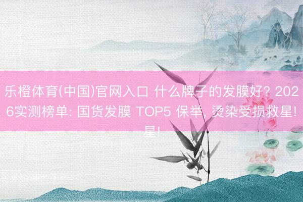 乐橙体育(中国)官网入口 什么牌子的发膜好? 2026实测榜单: 国货发膜 TOP5 保举， 烫染受损救星!