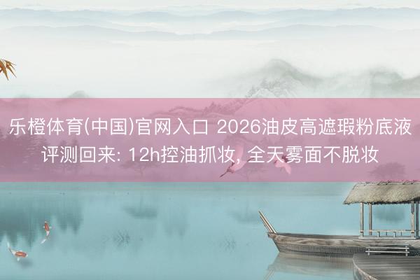 乐橙体育(中国)官网入口 2026油皮高遮瑕粉底液评测回来: 12h控油抓妆， 全天雾面不脱妆