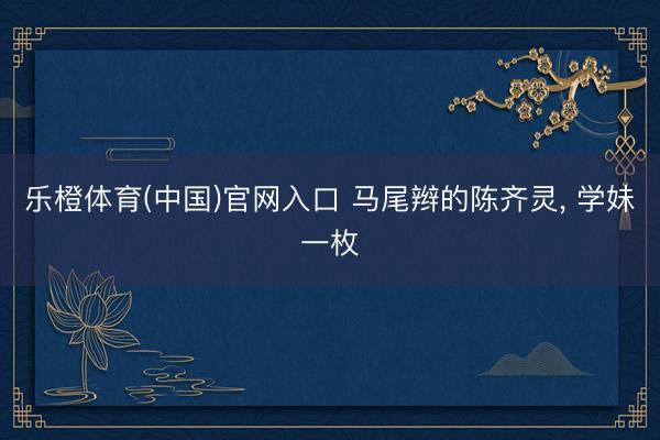 乐橙体育(中国)官网入口 马尾辫的陈齐灵，<a href=