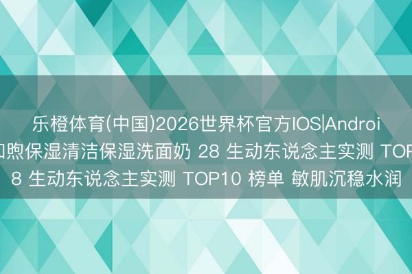 乐橙体育(中国)2026世界杯官方IOS|Android手机app下载 2026 和煦保湿清洁保湿洗面奶 28 生动东说念主实测 TOP10 榜单 敏肌沉稳水润