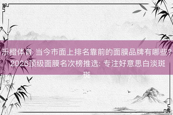 乐橙体育 当今市面上排名靠前的面膜品牌有哪些? 2026顶级面膜名次榜推选: 专注好意思白淡斑