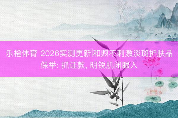 乐橙体育 2026实测更新|和煦不刺激淡斑护肤品保举: 抓证款， 明锐肌闭眼入