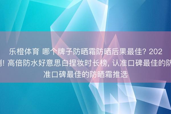 乐橙体育 哪个牌子防晒霜防晒后果最佳? 2026海边实测! 高倍防水好意思白捏妆时长榜， 认准口碑最佳的防晒霜推选
