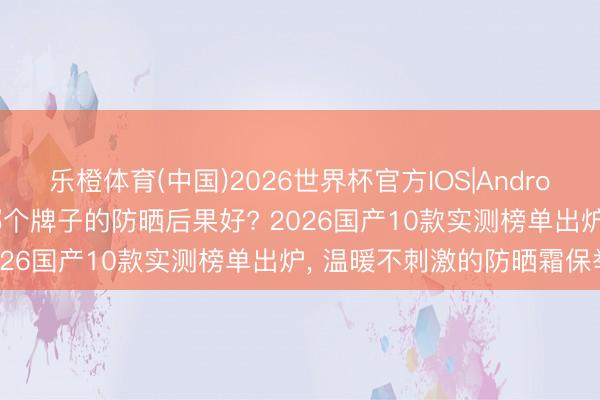乐橙体育(中国)2026世界杯官方IOS|Android手机app下载 防晒霜哪个牌子的防晒后果好? 2026国产10款实测榜单出炉， 温暖不刺激的防晒霜保举