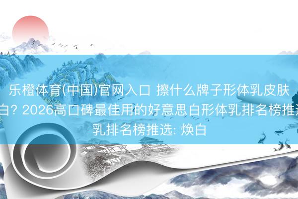 乐橙体育(中国)官网入口 擦什么牌子形体乳皮肤不错变白? 2026高口碑最佳用的好意思白形体乳排名榜推选: 焕白