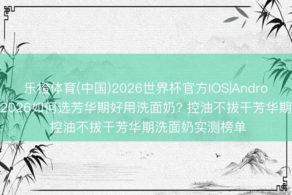 乐橙体育(中国)2026世界杯官方IOS|Android手机app下载 2026如何选芳华期好用洗面奶? 控油不拔干芳华期洗面奶实测榜单