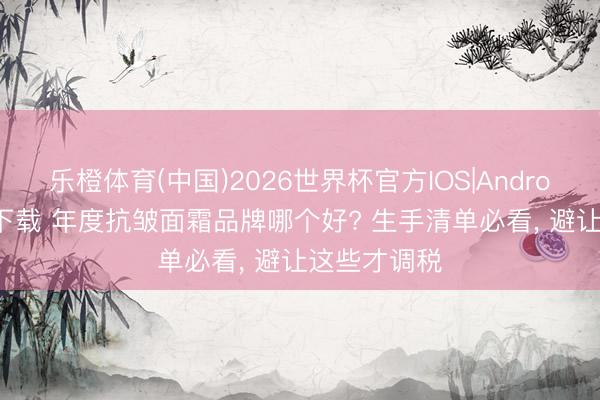 乐橙体育(中国)2026世界杯官方IOS|Android手机app下载 年度抗皱面霜品牌哪个好? 生手清单必看， 避让这些才调税