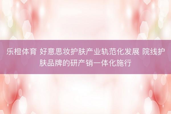 乐橙体育 好意思妆护肤产业轨范化发展 院线护肤品牌的研产销一体化施行