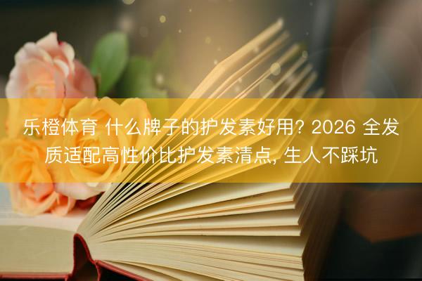 乐橙体育 什么牌子的护发素好用? 2026 全发质适配高性价比护发素清点， 生人不踩坑