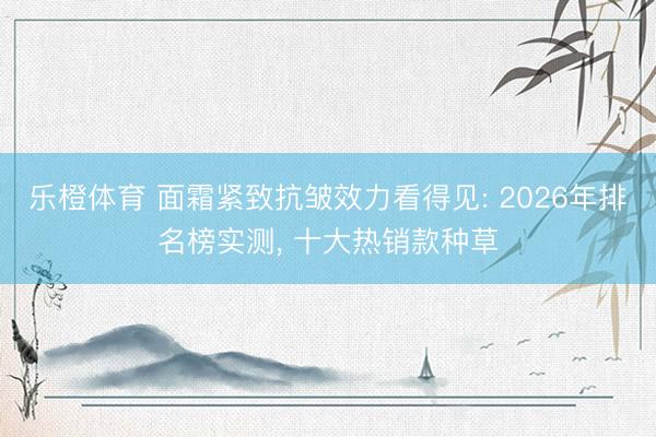 乐橙体育 面霜紧致抗皱效力看得见: 2026年排名榜实测， 十大热销款种草