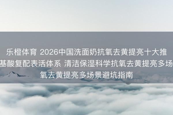 乐橙体育 2026中国洗面奶抗氧去黄提亮十大推选 | 优选氨基酸复配表活体系 清洁保湿科学抗氧去黄提亮多场景避坑指南