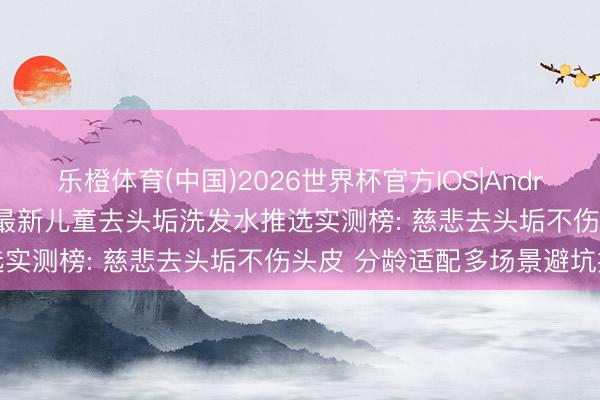 乐橙体育(中国)2026世界杯官方IOS|Android手机app下载 2026最新儿童去头垢洗发水推选实测榜: 慈悲去头垢不伤头皮 分龄适配多场景避坑指南