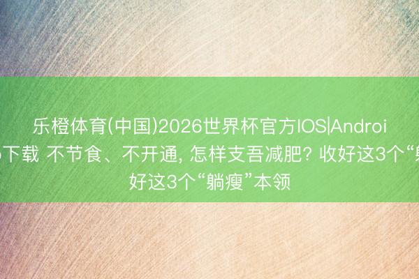 乐橙体育(中国)2026世界杯官方IOS|Android手机app下载 不节食、不开通， 怎样支吾减肥? 收好这3个“躺瘦”本领