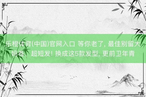 乐橙体育(中国)官网入口 等你老了， 最佳别留大妈卷、超短发! 换成这5款发型， 更前卫年青