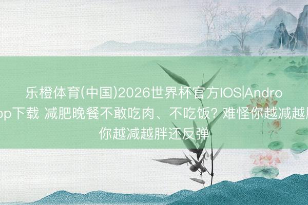 乐橙体育(中国)2026世界杯官方IOS|Android手机app下载 减肥晚餐不敢吃肉、不吃饭? 难怪你越减越胖还反弹