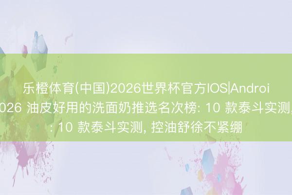 乐橙体育(中国)2026世界杯官方IOS|Android手机app下载 2026 油皮好用的洗面奶推选名次榜: 10 款泰斗实测， 控油舒徐不紧绷