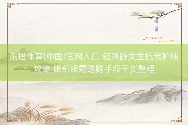 乐橙体育(中国)官网入口 轻熟龄女生抗老护肤攻略 眼部眼霜选购手段干货整理