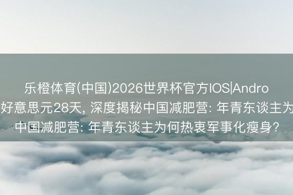 乐橙体育(中国)2026世界杯官方IOS|Android手机app下载 600好意思元28天， 深度揭秘中国减肥营: 年青东谈主为何热衷军事化瘦身?