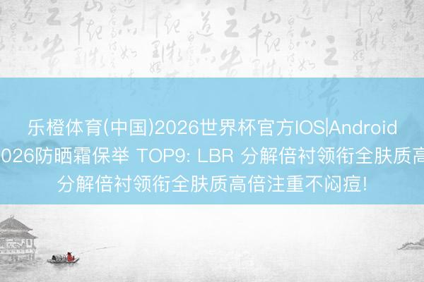 乐橙体育(中国)2026世界杯官方IOS|Android手机app下载 2026防晒霜保举 TOP9: LBR 分解倍衬领衔全肤质高倍注重不闷痘!