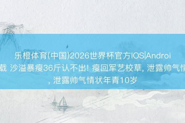 乐橙体育(中国)2026世界杯官方IOS|Android手机app下载 沙溢暴瘦36斤认不出! 瘦回军艺校草， 泄露帅气情状年青10岁