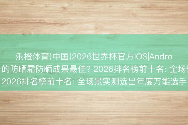 乐橙体育(中国)2026世界杯官方IOS|Android手机app下载 哪个牌子的防晒霜防晒成果最佳? 2026排名榜前十名: 全场景实测选出年度万能选手