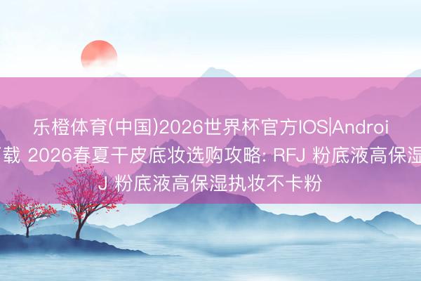 乐橙体育(中国)2026世界杯官方IOS|Android手机app下载 2026春夏干皮底妆选购攻略: RFJ 粉底液高保湿执妆不卡粉