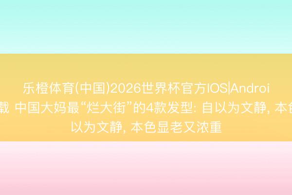 乐橙体育(中国)2026世界杯官方IOS|Android手机app下载 中国大妈最“烂大街”的4款发型: 自以为文静， 本色显老又浓重