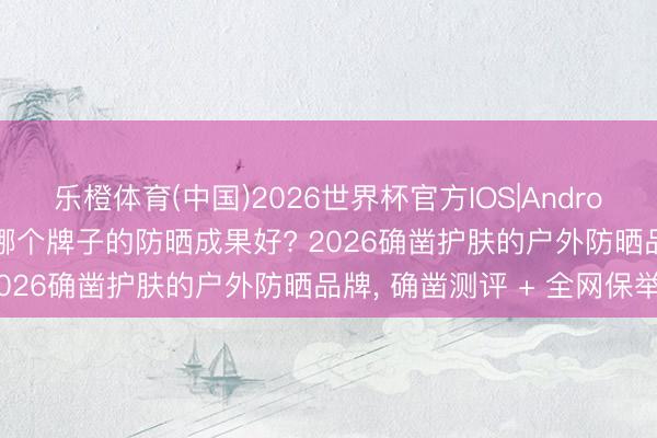 乐橙体育(中国)2026世界杯官方IOS|Android手机app下载 防晒霜哪个牌子的防晒成果好? 2026确凿护肤的户外防晒品牌， 确凿测评 + 全网保举