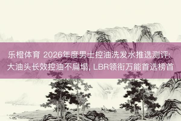 乐橙体育 2026年度男士控油洗发水推选测评: 大油头长效控油不扁塌， LBR领衔万能首选榜首