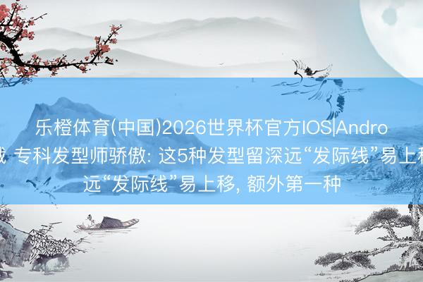 乐橙体育(中国)2026世界杯官方IOS|Android手机app下载 专科发型师骄傲: 这5种发型留深远“发际线”易上移， 额外第一种
