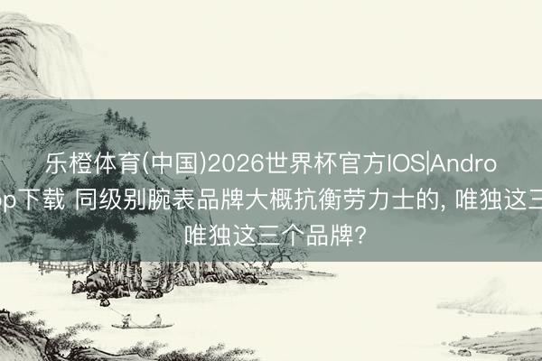 乐橙体育(中国)2026世界杯官方IOS|Android手机app下载 同级别腕表品牌大概抗衡劳力士的， 唯独这三个品牌?