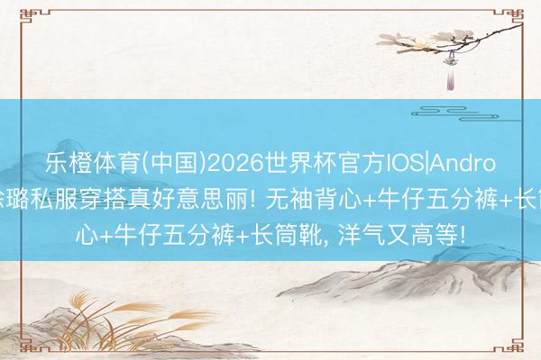 乐橙体育(中国)2026世界杯官方IOS|Android手机app下载 徐璐私服穿搭真好意思丽! 无袖背心+牛仔五分裤+长筒靴，<a href=