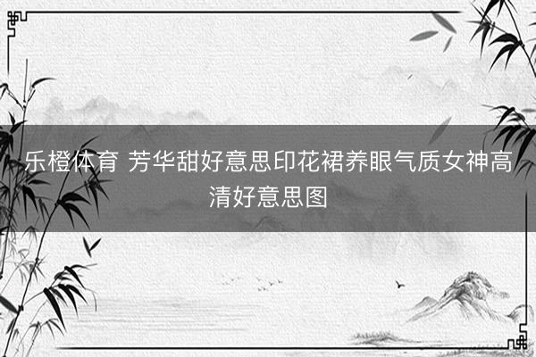 乐橙体育 芳华甜好意思印花裙养眼气质女神高清好意思图