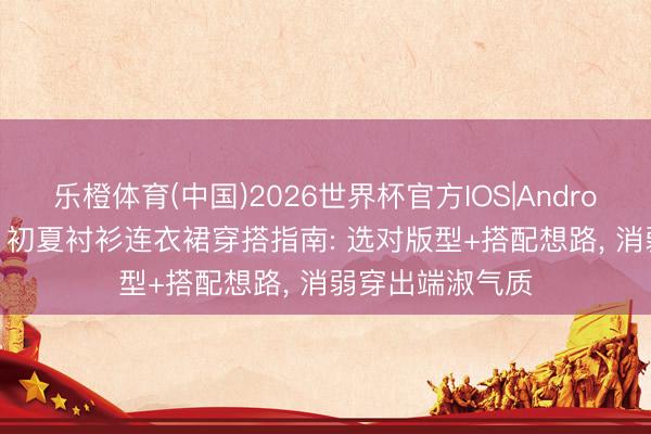 乐橙体育(中国)2026世界杯官方IOS|Android手机app下载 初夏衬衫连衣裙穿搭指南: 选对版型+搭配想路， 消弱穿出端淑气质