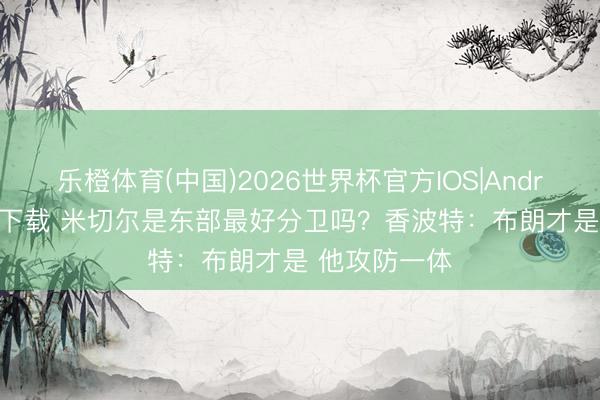 乐橙体育(中国)2026世界杯官方IOS|Android手机app下载 米切尔是东部最好分卫吗？香波特：布朗才是 他攻防一体