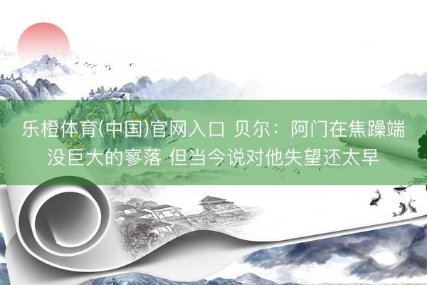 乐橙体育(中国)官网入口 贝尔：阿门在焦躁端没巨大的寥落 但当今说对他失望还太早