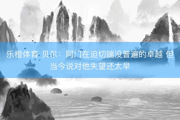 乐橙体育 贝尔：阿门在迫切端没普遍的卓越 但当今说对他失望还太早