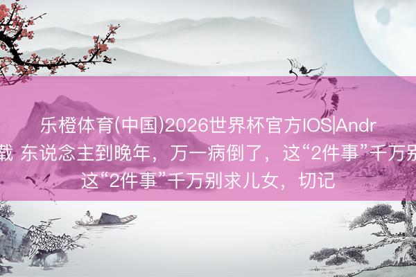 乐橙体育(中国)2026世界杯官方IOS|Android手机app下载 东说念主到晚年，万一病倒了，这“2件事”千万别求儿女，切记