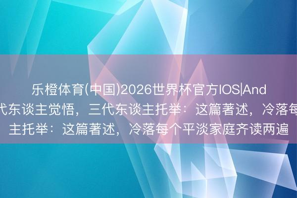 乐橙体育(中国)2026世界杯官方IOS|Android手机app下载 一代东谈主觉悟，三代东谈主托举：这篇著述，冷落每个平淡家庭齐读两遍
