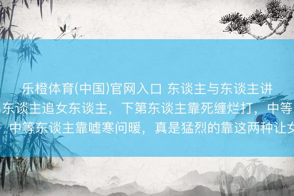 乐橙体育(中国)官网入口 东谈主与东谈主讲和深远你就会显豁：男东谈主追女东谈主，下第东谈主靠死缠烂打，中等东谈主靠嘘寒问暖，真是猛烈的靠这两种让女东谈主上瘾的时期