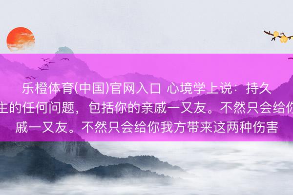 乐橙体育(中国)官网入口 心境学上说：持久不要指出你身边东谈主的任何问题，包括你的亲戚一又友。不然只会给你我方带来这两种伤害