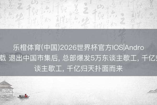 乐橙体育(中国)2026世界杯官方IOS|Android手机app下载 退出中国市集后， 总部爆发5万东谈主歇工， 千亿归天扑面而来